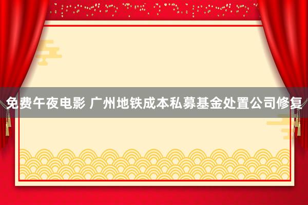 免费午夜电影 广州地铁成本私募基金处置公司修复