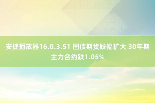 安捷播放器16.0.3.51 国债期货跌幅扩大 30年期主力合约跌1.05%