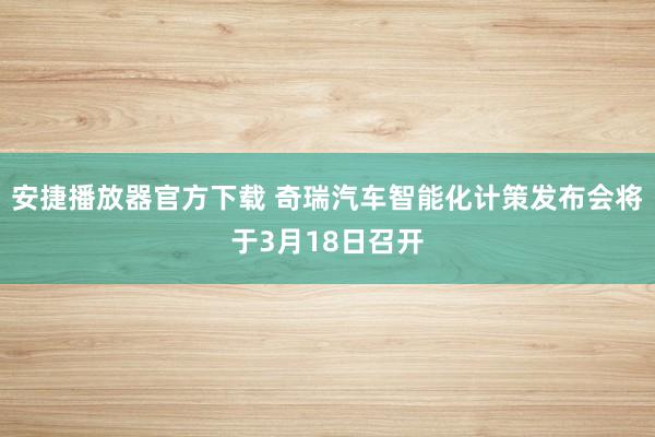 安捷播放器官方下载 奇瑞汽车智能化计策发布会将于3月18日召开