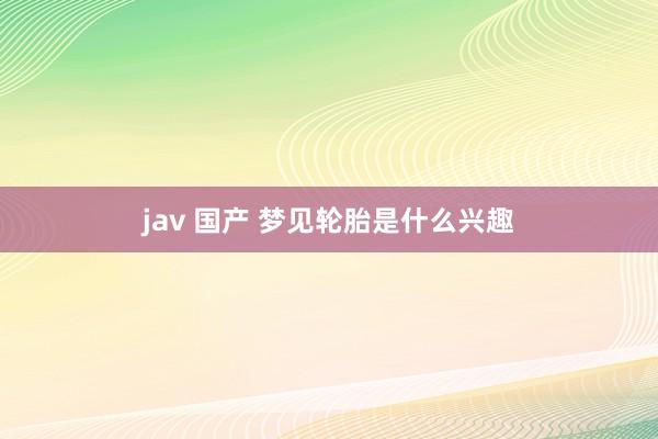 jav 国产 梦见轮胎是什么兴趣