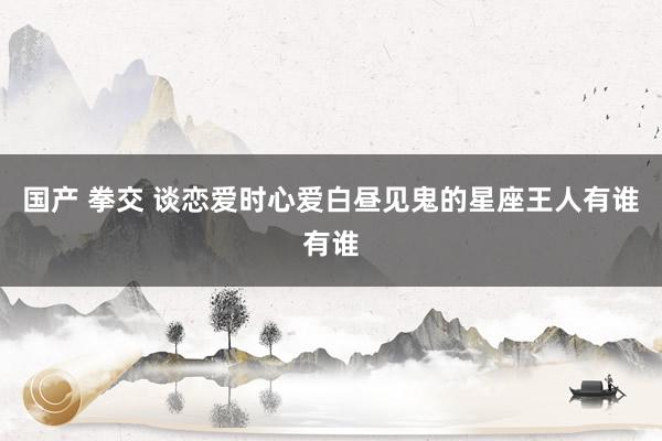 国产 拳交 谈恋爱时心爱白昼见鬼的星座王人有谁有谁