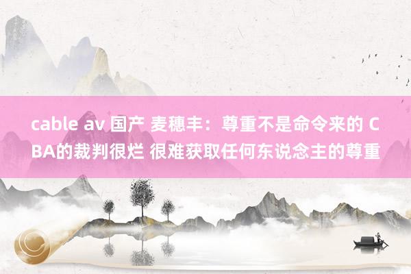 cable av 国产 麦穗丰：尊重不是命令来的 CBA的裁判很烂 很难获取任何东说念主的尊重