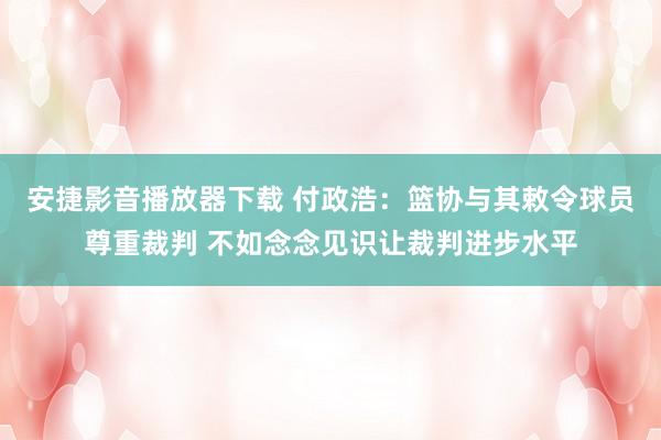 安捷影音播放器下载 付政浩：篮协与其敕令球员尊重裁判 不如念念见识让裁判进步水平