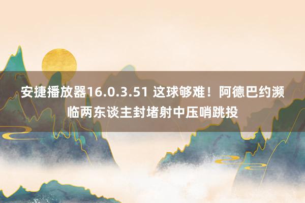 安捷播放器16.0.3.51 这球够难！阿德巴约濒临两东谈主封堵射中压哨跳投