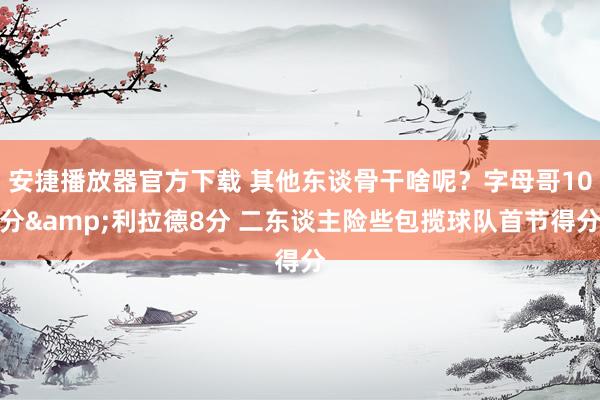 安捷播放器官方下载 其他东谈骨干啥呢？字母哥10分&利拉德8分 二东谈主险些包揽球队首节得分