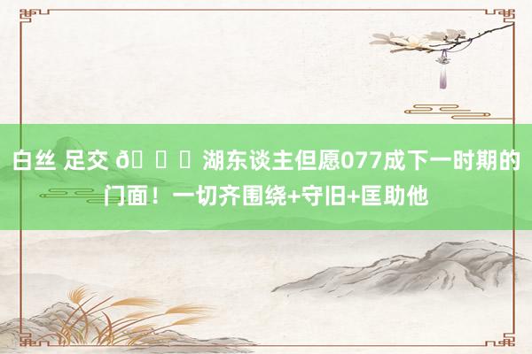 白丝 足交 💎湖东谈主但愿077成下一时期的门面！一切齐围绕+守旧+匡助他