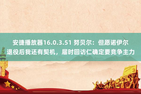 安捷播放器16.0.3.51 努贝尔：但愿诺伊尔退役后我还有契机，届时回访仁确定要竞争主力