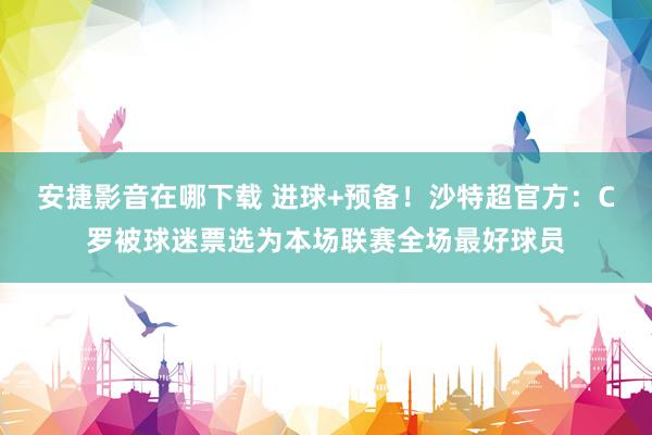 安捷影音在哪下载 进球+预备！沙特超官方：C罗被球迷票选为本场联赛全场最好球员