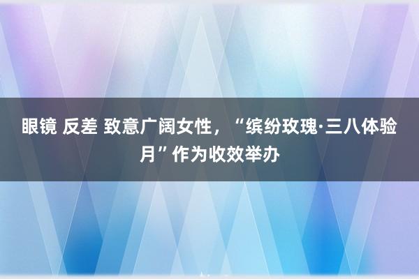眼镜 反差 致意广阔女性，“缤纷玫瑰·三八体验月”作为收效举办