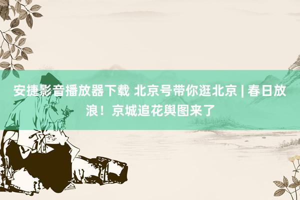 安捷影音播放器下载 北京号带你逛北京 | 春日放浪！京城追花舆图来了