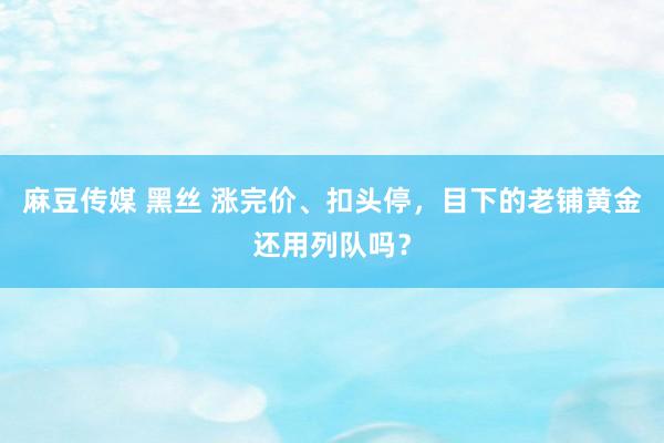 麻豆传媒 黑丝 涨完价、扣头停，目下的老铺黄金还用列队吗？