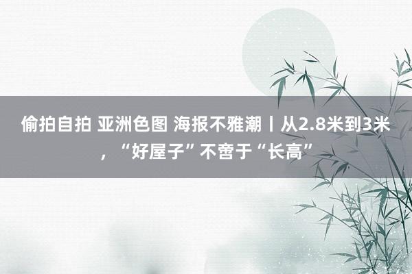 偷拍自拍 亚洲色图 海报不雅潮丨从2.8米到3米，“好屋子”不啻于“长高”