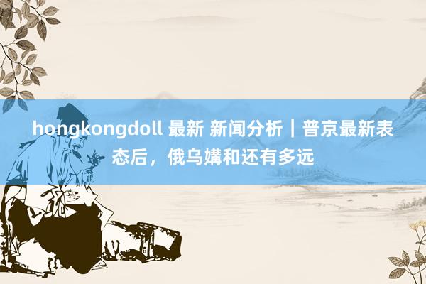 hongkongdoll 最新 新闻分析｜普京最新表态后，俄乌媾和还有多远