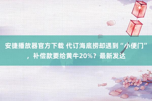 安捷播放器官方下载 代订海底捞却遇到“小便门”，补偿款要给黄牛20%？最新发达