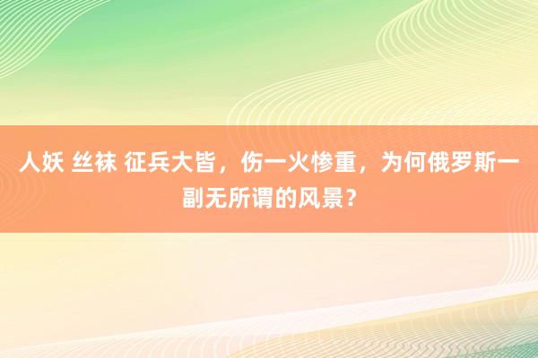人妖 丝袜 征兵大皆，伤一火惨重，为何俄罗斯一副无所谓的风景？