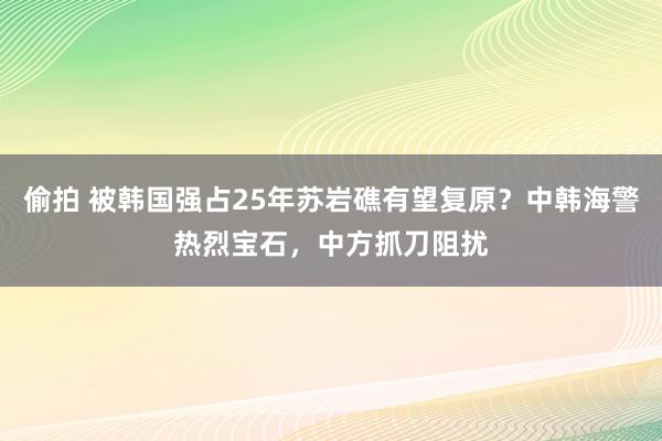 偷拍 被韩国强占25年苏岩礁有望复原？中韩海警热烈宝石，中方抓刀阻扰