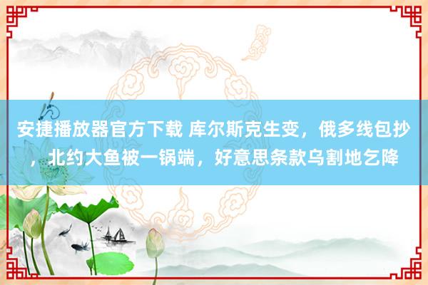 安捷播放器官方下载 库尔斯克生变，俄多线包抄，北约大鱼被一锅端，好意思条款乌割地乞降