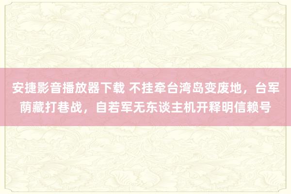 安捷影音播放器下载 不挂牵台湾岛变废地，台军荫藏打巷战，自若军无东谈主机开释明信赖号