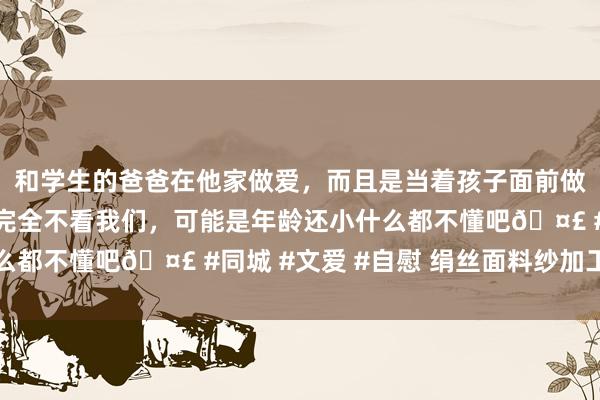 和学生的爸爸在他家做爱，而且是当着孩子面前做爱，太刺激了，孩子完全不看我们，可能是年龄还小什么都不懂吧🤣 #同城 #文爱 #自慰 绢丝面料纱加工工艺