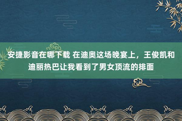 安捷影音在哪下载 在迪奥这场晚宴上，王俊凯和迪丽热巴让我看到了男女顶流的排面