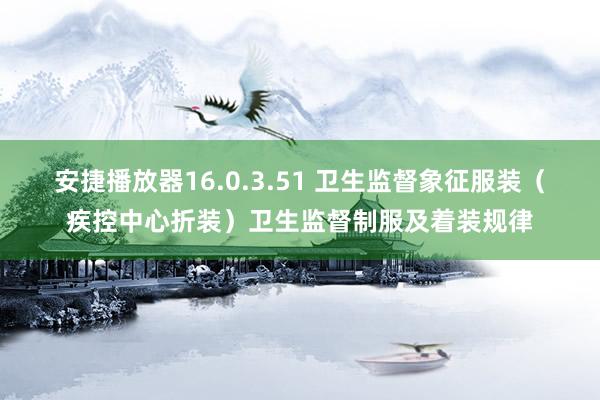 安捷播放器16.0.3.51 卫生监督象征服装（疾控中心折装）卫生监督制服及着装规律