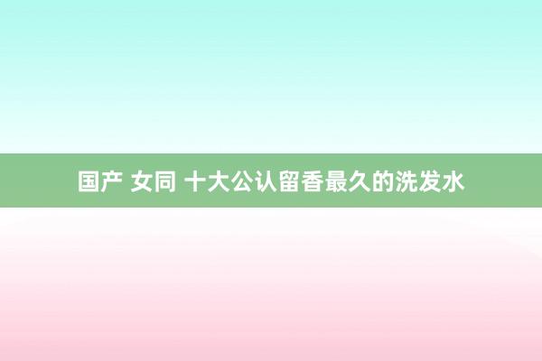 国产 女同 十大公认留香最久的洗发水