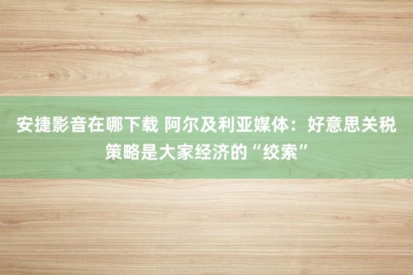 安捷影音在哪下载 阿尔及利亚媒体：好意思关税策略是大家经济的“绞索”