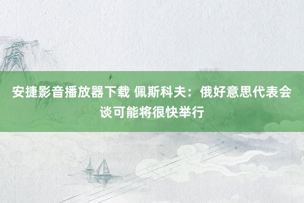 安捷影音播放器下载 佩斯科夫：俄好意思代表会谈可能将很快举行