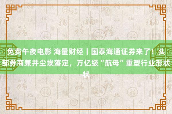 免费午夜电影 海量财经丨国泰海通证券来了！头部券商兼并尘埃落定，万亿级“航母”重塑行业形状