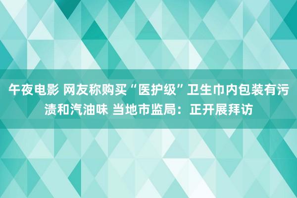 午夜电影 网友称购买“医护级”卫生巾内包装有污渍和汽油味 当地市监局：正开展拜访