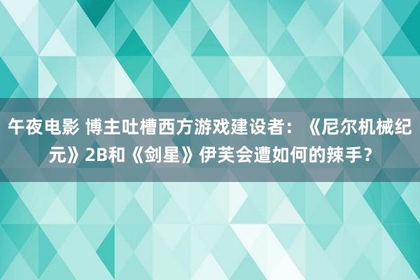 午夜电影 博主吐槽西方游戏建设者：《尼尔机械纪元》2B和《剑星》伊芙会遭如何的辣手？