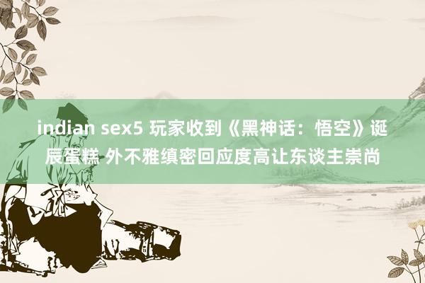 indian sex5 玩家收到《黑神话：悟空》诞辰蛋糕 外不雅缜密回应度高让东谈主崇尚