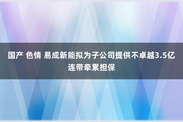 国产 色情 易成新能拟为子公司提供不卓越3.5亿连带牵累担保
