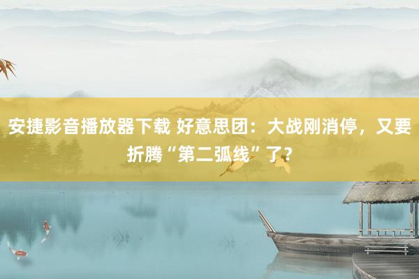 安捷影音播放器下载 好意思团：大战刚消停，又要折腾“第二弧线”了？