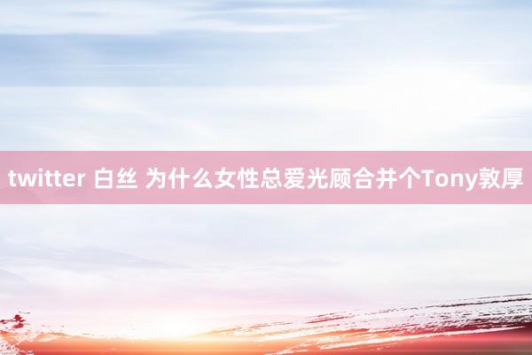 twitter 白丝 为什么女性总爱光顾合并个Tony敦厚