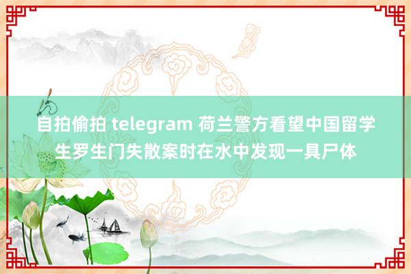 自拍偷拍 telegram 荷兰警方看望中国留学生罗生门失散案时在水中发现一具尸体