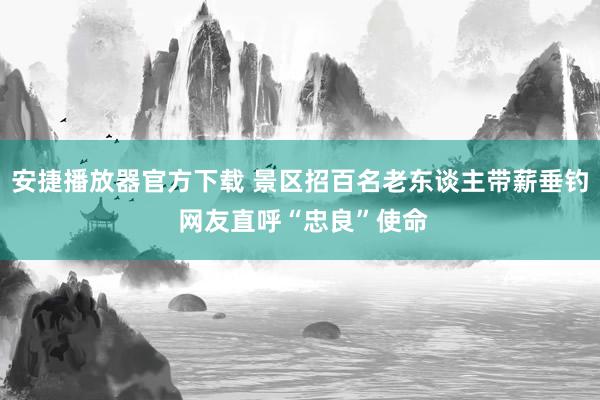 安捷播放器官方下载 景区招百名老东谈主带薪垂钓 网友直呼“忠良”使命