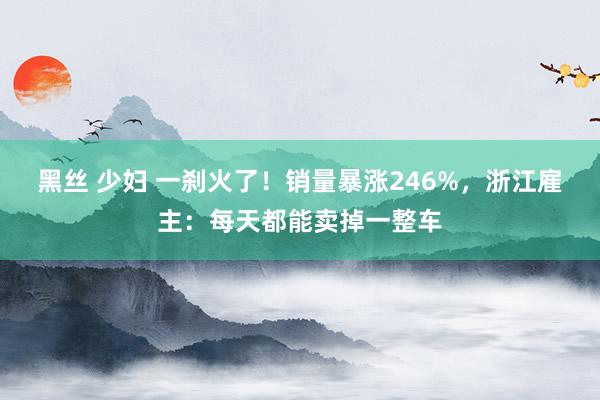 黑丝 少妇 一刹火了！销量暴涨246%，浙江雇主：每天都能卖掉一整车