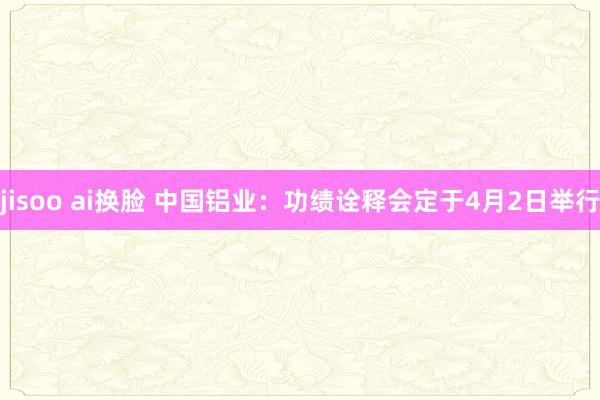 jisoo ai换脸 中国铝业：功绩诠释会定于4月2日举行