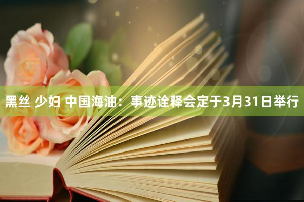 黑丝 少妇 中国海油：事迹诠释会定于3月31日举行