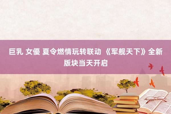 巨乳 女優 夏令燃情玩转联动 《军舰天下》全新版块当天开启