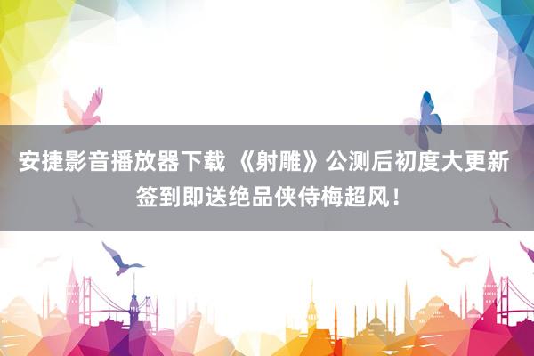 安捷影音播放器下载 《射雕》公测后初度大更新 签到即送绝品侠侍梅超风！