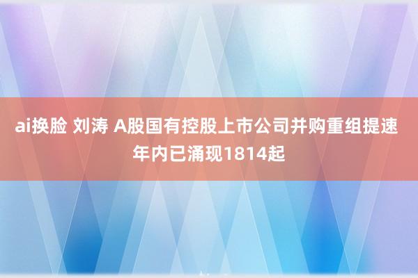 ai换脸 刘涛 A股国有控股上市公司并购重组提速 年内已涌现1814起