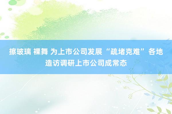 擦玻璃 裸舞 为上市公司发展 “疏堵克难” 各地造访调研上市公司成常态