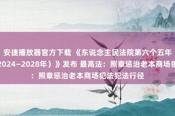 安捷播放器官方下载 《东说念主民法院第六个五年立异摘抄（2024—2028年）》发布 最高法：照章惩治老本商场犯法犯法行径