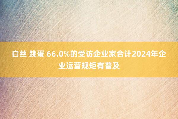 白丝 跳蛋 66.0%的受访企业家合计2024年企业运营规矩有普及