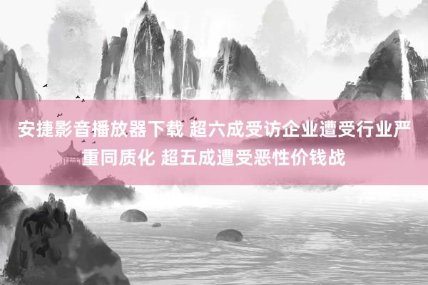 安捷影音播放器下载 超六成受访企业遭受行业严重同质化 超五成遭受恶性价钱战