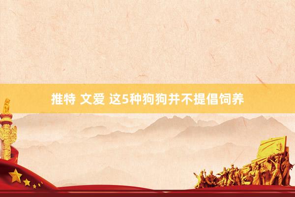 推特 文爱 这5种狗狗并不提倡饲养