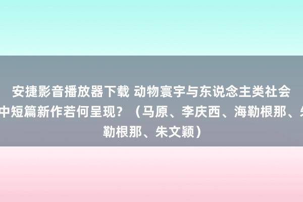 安捷影音播放器下载 动物寰宇与东说念主类社会，这些中短篇新作若何呈现？（马原、李庆西、海勒根那、朱文颖）