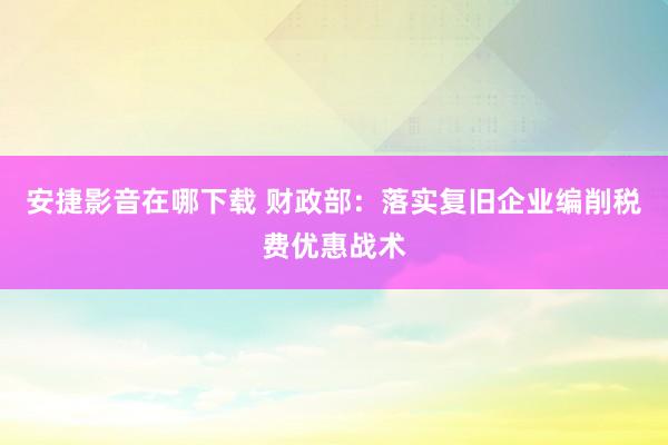 安捷影音在哪下载 财政部：落实复旧企业编削税费优惠战术